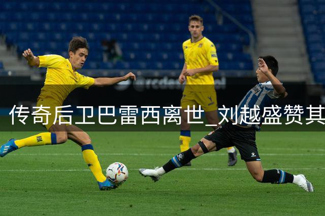 传奇后卫巴雷西离世 刘越盛赞其教科书级防守艺术